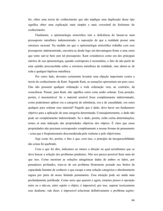 66
for, obter uma teoria do conhecimento que não implique uma duplicação desse tipo
significa obter uma explicação mais simples e mais verossímil do fenômeno do
conhecimento.
Finalmente, a epistemologia aristotélica tem a deficiência de basear-se num
pressuposto metafísico indemonstrado: a suposição de que a realidade possui uma
estrutura racional. Na medida em que a epistemologia aristotélica trabalha com esse
pressuposto indemonstrado, encontra-se desde logo em desvantagem frente a uma outra
que tente sair-se bem sem tal pressuposto. Kant considerava como um dos principais
méritos de sua epistemologia, quando contraposta à racionalista, o fato de não partir de
uma opinião preconcebida sobre a estrutura metafísica da realidade, mas abster-se de
toda e qualquer hipótese metafísica.
Por outro lado, devemos certamente levantar uma objeção importante contra a
teoria do conhecimento de Kant. Segundo Kant, as sensações apresentam um puro caos.
Elas não possuem qualquer ordenação e toda ordenação vem, ao contrário, da
consciência. Pensar, para Kant, não significa outra coisa senão ordenar. Essa posição,
porém, é insustentável. Se o material sensível fosse completamente indeterminado,
como poderíamos aplicar ora a categoria de substância, ora a de causalidade, ora outra
qualquer para ordenar esse material? Naquilo que é dado, deve haver um fundamento
objetivo para a aplicação de uma categoria determinada. Conseqüentemente, o dado não
pode ser completamente indeterminado. Se o dado, porém, exibe certas determinações,
temos aí uma indicação das propriedades objetivas dos objetos. É claro que essas
propriedades não precisam corresponder completamente a nossas formas de pensamento
- coisa que é freqüentemente desconsiderada pelo realismo e pelo objetivismo.
Seja como for, porém, o fato é que, com isso, o princípio da incognoscibilidade
das coisas foi quebrado.
Com o que foi dito, indicamos ao menos a direção na qual acreditamos que se
deva buscar a solução dos problemas pendentes. Não nos parece possível fazer mais do
que isso. Como mostram as soluções antagônicas dadas de ambos os lados, por
pensadores profundos, trata-se de um problema firmemente postado nos limites da
capacidade humana de conhecer e que escapa a uma solução categórica e absolutamente
segura por parte de nosso limitado pensamento. Essa intuição pode ser ainda mais
profundamente justificada. Como seres que querem e agem, estamos presos à oposição
entre eu e não-eu, entre sujeito e objeto; é impossível, por isso, superar teoricamente
esse dualismo, vale dizer, é impossível solucionar definitivamente o problema sujeito-
 