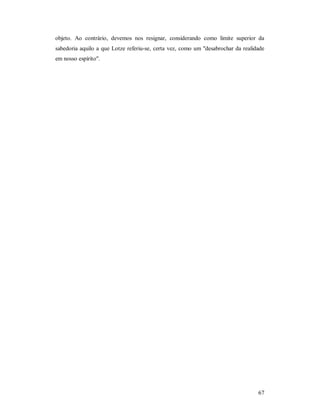 67
objeto. Ao contrário, devemos nos resignar, considerando como limite superior da
sabedoria aquilo a que Lotze referiu-se, certa vez, como um "desabrochar da realidade
em nosso espírito".
 