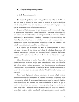 68
III. Soluções teológicas do problema
a) A solução monista-panteísta
Na solução do problema sujeito-objeto, podemos retroceder ao absoluto, ao
princípio último da realidade e tentar resolver o problema a partir daí. Conforme
concebamos o absoluto como imanente ao mundo ou transcendente, chegaremos a uma
solução monista-panteísta ou dualista-teísta do problema.
Enquanto o idealismo cancela, de certa forma, um dos dois elementos da relação
de conhecimento, negando-lhe o caráter de realidade, e o realismo, ao contrário, faz
com que ambos existam lado a lado, o monismo procura anulá-los numa unidade última.
Sujeito e objeto, pensamento e ser, consciência e objeto são apenas aparentemente uma
dualidade; efetivamente, eles são uma unidade, apenas os dois lados de uma mesma e
única realidade. Aquilo que se apresenta ao olhar empírico como uma dualidade é uma
unidade para o conhecimento metafísico, que vai à essência.
É em Espinosa que encontramos esse ponto de vista desenvolvido da maneira
mais clara. No centro de seu sistema está a idéia de substância. Esta possui dois
atributos: o pensamento (cogitatio) e a extensão (extensio). O último representa o
mundo material; o primeiro, o mundo ideal ou da consciência. Cada atributo tem, por
sua vez,
infinitas determinações ou modos. Como ambos os atributos são uma só coisa na
substância universal, na medida em que apenas apresentam, por assim dizer, dois lados
dela própria, sujeito e objeto, pensamento e ser devem concordar completamente.
Espinosa expressa essa conseqüência na proposição: Ordo et connexio idearum idem est
ac ordo et connexio rerum. "A ordem e conexão das idéias é idêntica à ordem e conexão
das coisas".
Numa versão ligeiramente diversa, encontramos a mesma solução monista-
panteísta do problema do conhecimento em Schelling. Sua filosofia da identidade define
o absoluto como unidade da natureza e do espírito, do objeto e do sujeito. Se Espinosa
ainda reconhecia aos dois atributos uma certa independência, na medida em que os
considerava dois reinos com um sujeito comum, para Schelling eles constituem, no
fundo, um só reino. Conforme a localização do espectador, um mesmo sei aparece ora
como objeto, ora como sujeito. A unidade do sujeito e do objeto é, portanto, entendida
 