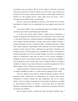 7
de princípio: para que possamos falar de um fato histórico da filosofia, já devemos,
assim parece, possuir um conceito de filosofia. Eu já devo saber o que é filosofia caso
pretenda obter seu conceito a partir dos fatos. Portanto, na determinação da essência da
filosofia, tal como queremos levá-la a efeito, parece haver um círculo, e todo o
procedimento parece falhar devido a essa dificuldade.
Mas não é assim. Essa dificuldade é removida se não partimos de um conceito
determinado de filosofia, mas da representação geral que qualquer pessoa culta tem
dela.
Como observa Dilthey, "deve-se primeiramente buscar um conteúdo comum nos
sistemas em que se forma a representação geral da filosofia".
E, de fato, tais sistemas existem. Quanto a muitas formas de pensamento, é
duvidoso considerá-las como filosofia; mas no caso de numerosos outros sistemas, cala-
se toda dúvida. Desde que se tomaram conhecidos, a humanidade sempre os considerou
como produtos espirituais filosóficos e enxergou neles, desde o primeiro momento, a
essência da filosofia. Tais são os sistemas de Platão e Aristóteles, Descartes e Leibniz,
Kant e Hegel. Quando nos aprofundamos neles, deparamos com certas características
essenciais comuns, apesar de todas as diferenças que apresentam. Encontramos uma
atração pelo todo, um direcionamento para a totalidade dos objetos. Contrariamente à
atitude do especialista, cuja visão está sempre dirigida a um recorte na totalidade dos
objetos de conhecimento, temos aqui um ponto de vista universal, abrangendo a
totalidade das coisas. Esses sistemas, portanto, possuem o caráter da universalidade. A
essa característica essencial comum soma-se outra. A atitude do filósofo com relação à
totalidade dos objetos é uma atitude intelectual, uma atitude do pensamento. Cabe ao
filósofo conhecer, saber. O filósofo é um conhecedor por natureza.
Aparecem, portanto, as seguintes marcas da essência de toda filosofia: 1. a atitude
em relação à totalidade dos objetos; 2. o caráter racional, cognoscitivo dessa atitude.
Com isso, obtivemos um conceito da essência da filosofia que ainda é, decerto,
puramente formal. Alcançaremos um enriquecimento do conteúdo desse conceito
considerando os diversos sistemas não mais isoladamente, mas em seu contexto
histórico. Trata-se, portanto, de apreender em suas principais características a totalidade
do desenvolvimento histórico da filosofia. A partir desse posto de observação,
poderemos compreender também as definições contraditórias da essência da filosofia a
que há pouco nos referimos.
Não sem justiça, Sócrates é chamado de criador da filosofia ocidental. Nele, a
 