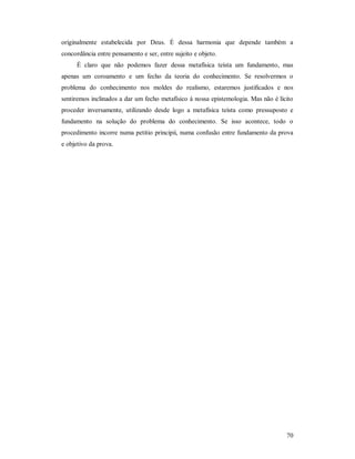 70
originalmente estabelecida por Deus. É dessa harmonia que depende também a
concordância entre pensamento e ser, entre sujeito e objeto.
É claro que não podemos fazer dessa metafísica teísta um fundamento, mas
apenas um coroamento e um fecho da teoria do conhecimento. Se resolvermos o
problema do conhecimento nos moldes do realismo, estaremos justificados e nos
sentiremos inclinados a dar um fecho metafísico à nossa epistemologia. Mas não é lícito
proceder inversamente, utilizando desde logo a metafísica teísta como pressuposto e
fundamento na solução do problema do conhecimento. Se isso acontece, todo o
procedimento incorre numa petitio principii, numa confusão entre fundamento da prova
e objetivo da prova.
 