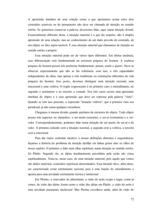 72
A apreensão imediata de uma relação como a que apontamos acima entre dois
conteúdos sensíveis ou do pensamento não deve ser chamada de intuição no sentido
estrito. Se quisermos conservar a palavra, deveremos falar, aqui, numa intuição formal.
Essencialmente diferente desta, a intuição material é a que diz respeito, não à simples
apreensão de uma relação, mas ao conhecimento de um dado provido de conteúdo, de
um objeto ou fato supra-sensível. É essa intuição material que chamamos de intuição no
sentido estrito e próprio.
Essa intuição material pode ser de vários tipos diferentes. Em última instância,
essa diferenciação está fundamentada na estrutura psíquica do homem. A essência
psíquica do homem possui três potências fundamentais: pensar, sentir e querer. Deve-se
observar expressamente que não se faz referência, com isso, a três capacidades
independentes da alma, mas apenas a três tendências ou orientações diferentes da vida
psíquica do homem. Isso posto, devemos distinguir uma intuição racional, uma
emocional e uma volitiva. O órgão cognoscente é no primeiro caso o entendimento, no
segundo o sentimento e no terceiro a vontade. Nos três casos ocorre uma apreensão
imediata do objeto e é essa apreensão que deve ser expressa pela palavra "visão".
Quando se tem isso presente, a expressão "intuição volitiva", que à primeira vista soa
paradoxal, já não causa qualquer estranheza.
Chegamos à mesma divisão quando partimos da estrutura do objeto. Todo objeto
possui três aspectos ou elementos: o ser-assim (essentia), o ser-aí (existentia) e o ter-
valor. Correspondentemente, podemos falar numa intuição do ser-assim, do ser-aí e do
valor. A primeira coincide com a intuição racional, a segunda com a volitiva, a terceira
com a emocional.
Para dar maior conteúdo intuitivo a nossas definições abstratas e esquemáticas,
façamos a história do problema da intuição desfilar em linhas gerais ante os olhos de
nosso espírito. O primeiro a falar num olhar espiritual, numa intuição no sentido estrito,
foi Platão. Segundo ele, as idéias imediatamente percebidas pela razão são vistas
espiritualmente. Trata-se, nesse caso, de uma intuição material, pois aquilo que vemos
são dados materiais, conteúdos espirituais determinados. Essa intuição deve, além disso,
ser caracterizada como estritamente racional, pois é uma função do entendimento e
aponta para uma atividade estritamente teórica e intelectual.
Em Plotino, o renovador do platonismo, a visão do noûs ocupa o lugar, como já
vimos, da visão das idéias Assim como a visão das idéias em Platão, a visão do noûs é
uma atividade puramente intelectual. Mas Plotino reconhece ainda, além da visão do
 