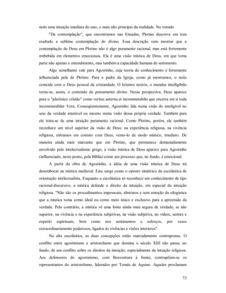 73
noûs uma intuição imediata do uno, o mais alto princípio da realidade. No tratado
"Da contemplação", que encontramos nas Eneadas, Plotino descreve em tom
exaltado a sublime contemplação do divino. Essa descrição vem mostrar que a
contemplação de Deus em Plotino não é algo puramente racional, mas está fortemente
embebida em elementos emocionais. Ela é uma visão mística de Deus, em que toma
parte não apenas o entendimento, mas também a capacidade humana de sentimento.
Algo semelhante vale para Agostinho, cuja teoria do conhecimento é fortemente
influenciada pela de Plotino. Para o padre da Igreja, como já mostramos, o noûs
coincide com o Deus pessoal da cristandade. O kósmos noetós, o mundus intelligibilis
torna-se, assim, o conteúdo do pensamento divino. Nessa perspectiva, Deus aparece
para o "platônico cristão" como veritas aeterna et incommutabilis que encerra em si toda
incommutabiler Vera. Conseqüentemente, Agostinho fala numa visão do inteligível no
seio da verdade imutável ou mesmo numa visão dessa própria verdade. Também para
ele trata-se de uma intuição puramente racional. Como Plotino, porém, ele também
reconhece um nível superior da visão de Deus: na experiência religiosa, na vivência
religiosa, entramos em contato com Deus, vemo-lo de modo místico, imediato. De
maneira ainda mais marcante que em Plotino, que permanece demasiadamente
envolvido pelo intelectualismo grego, a visão mística de Deus aparece para Agostinho
(influenciado, neste ponto, pela Bíblia) como um processo que, no fundo, é emocional.
A partir da obra de Agostinho, a idéia de uma visão mística de Deus irá
desembocar na mística medieval. Esta surge como o oposto simétrico da escolástica de
orientação intelectualista. Enquanto a escolástica só reconhece um conhecimento de tipo
racional-discursivo, a mística defende o direito da intuição, em especial da intuição
religiosa. "Não são os procedimentos impessoais, abstratos e sem emoção da silogística
que a mística toma como ideal ou como meio único e exclusivo para a apreensão da
verdade. Pelo contrário, a mística vê uma fonte ainda mais segura de verdade, se não
superior, na vivência e na experiência subjetivas, na visão subjetiva, no videre, sentire e
experiri espirituais, bem como nos sentimentos e esforços, por vezes
extraordinariamente poderosos, ligados às vivências e visões interiores".
Na alta escolástica, as duas concepções estão marcadamente contrapostas. O
conflito entre agostinismo e aristotelismo que domina o século XIII não passa, no
fundo, de um conflito sobre os direitos da intuição, especialmente da intuição religiosa.
Aos defensores do agostinismo, com Boaventura à frente, contrapõem-se os
representantes do aristotelismo, liderados por Tomás de Aquino. Aqueles proclamam
 