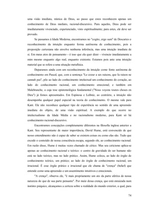 74
uma visão imediata, mística de Deus, ao passo que estes reconhecem apenas um
conhecimento de Deus mediato, racional-discursivo. Para aqueles, Deus pode ser
imediatamente vivenciado, experienciado, visto espiritualmente; para estes, ele deve ser
provado.
Se passamos à Idade Moderna, encontramos no "cogito, ergo sum" de Descartes o
reconhecimento da intuição enquanto forma autônoma de conhecimento, pois a
proposição cartesiana não envolve nenhuma inferência, mas uma intuição imediata de
si. Em meus atos de pensamento - é isso que ela quer dizer - vivencio imediatamente a
mim mesmo enquanto algo real, enquanto existente. Estamos pois ante uma intuição
material que se refere a uma situação metafísica.
Deparamos ainda com um reconhecimento da intuição como fonte autônoma de
conhecimento em Pascal, que, com a sentença "Le coeur a ses raisons, que Ia raison ne
cannaît pas", põe ao lado do conhecimento intelectual um conhecimento do coração, ao
lado do conhecimento racional, um conhecimento emocional; e também em
Malebranche, a cuja tese epistemológica fundamental ("Nous voyons toutes choses en
Dieu") já fomos apresentados. Em Espinosa e Leibniz, ao contrário, a intuição não
desempenha qualquer papel especial na teoria do conhecimento. O mesmo vale para
Kant. Ele não reconhece qualquer tipo de experiência no sentido de uma apreensão
imediata do objeto, de uma visão espiritual. A exemplo do que ocorre no
intelectualismo da Idade Média e no racionalismo moderno, para Kant só há
conhecimento racional-discursivo.
Encontramos concepções completamente diferentes na filosofia inglesa anterior a
Kant. Seu representante de maior importância, David Hume, está convencido de que
nosso entendimento não é capaz de saber se existem coisas ou como elas são. Tudo que
excede o conteúdo de nossa consciência escapa, segundo ele, ao conhecimento racional.
Em razão disso, Hume é muitas vezes chamado de cético. Mas seu ceticismo aplica-se
apenas ao conhecimento racional e teórico: o centro de gravidade do ser humano não
está no lado teórico, mas no lado prático. Assim, Hume coloca, ao lado do órgão de
conhecimento teórico, um prático; ao lado do órgão de conhecimento racional, um
irracional. É esse órgão prático e irracional que ele chama de "crença" (belief) que
entende como uma apreensão e um assentimento intuitivos e emocionais.
"A crença", observa ele, "é mais propriamente um ato da parte afetiva de nossa
natureza do que de sua parte pensante". Por meio dessa crença, que está enraizada num
instinto psíquico, alcançamos a certeza sobre a realidade do mundo exterior, a qual, para
 