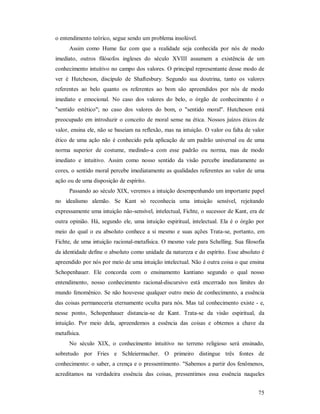 75
o entendimento teórico, segue sendo um problema insolúvel.
Assim como Hume faz com que a realidade seja conhecida por nós de modo
imediato, outros filósofos ingleses do século XVIII assumem a existência de um
conhecimento intuitivo no campo dos valores. O principal representante desse modo de
ver é Hutcheson, discípulo de Shaftesbury. Segundo sua doutrina, tanto os valores
referentes ao belo quanto os referentes ao bom são apreendidos por nós de modo
imediato e emocional. No caso dos valores do belo, o órgão de conhecimento é o
"sentido estético"; no caso dos valores do bom, o "sentido moral". Hutcheson está
preocupado em introduzir o conceito de moral sense na ética. Nossos juízos éticos de
valor, ensina ele, não se baseiam na reflexão, mas na intuição. O valor ou falta de valor
ético de uma ação não é conhecido pela aplicação de um padrão universal ou de uma
norma superior de costume, medindo-a com esse padrão ou norma, mas de modo
imediato e intuitivo. Assim como nosso sentido da visão percebe imediatamente as
cores, o sentido moral percebe imediatamente as qualidades referentes ao valor de uma
ação ou de uma disposição de espírito.
Passando ao século XIX, veremos a intuição desempenhando um importante papel
no idealismo alemão. Se Kant só reconhecia uma intuição sensível, rejeitando
expressamente uma intuição não-sensível, intelectual, Fichte, o sucessor de Kant, era de
outra opinião. Há, segundo ele, uma intuição espiritual, intelectual. Ela é o órgão por
meio do qual o eu absoluto conhece a si mesmo e suas ações Trata-se, portanto, em
Fichte, de uma intuição racional-metafísica. O mesmo vale para Schelling. Sua filosofia
da identidade define o absoluto como unidade da natureza e do espírito. Esse absoluto é
apreendido por nós por meio de uma intuição intelectual. Não é outra coisa o que ensina
Schopenhauer. Ele concorda com o ensinamento kantiano segundo o qual nosso
entendimento, nosso conhecimento racional-discursivo está encerrado nos limites do
mundo fenomênico. Se não houvesse qualquer outro meio de conhecimento, a essência
das coisas permaneceria eternamente oculta para nós. Mas tal conhecimento existe - e,
nesse ponto, Schopenhauer distancia-se de Kant. Trata-se da visão espiritual, da
intuição. Por meio dela, apreendemos a essência das coisas e obtemos a chave da
metafísica.
No século XIX, o conhecimento intuitivo no terreno religioso será ensinado,
sobretudo por Fries e Schleiermacher. O primeiro distingue três fontes de
conhecimento: o saber, a crença e o pressentimento. "Sabemos a partir dos fenômenos,
acreditamos na verdadeira essência das coisas, pressentimos essa essência naqueles
 