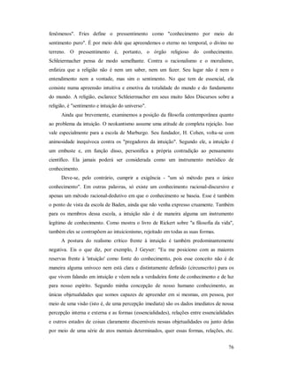 76
fenômenos". Fries define o pressentimento como "conhecimento por meio do
sentimento puro". É por meio dele que apreendemos o eterno no temporal, o divino no
terreno. O pressentimento é, portanto, o órgão religioso do conhecimento.
Schleiermacher pensa de modo semelhante. Contra o racionalismo e o moralismo,
enfatiza que a religião não é nem um saber, nem um fazer. Seu lugar não é nem o
entendimento nem a vontade, mas sim o sentimento. No que tem de essencial, ela
consiste numa apreensão intuitiva e emotiva da totalidade do mundo e do fundamento
do mundo. A religião, esclarece Schleiermacher em seus muito lidos Discursos sobre a
religião, é "sentimento e intuição do universo".
Ainda que brevemente, examinemos a posição da filosofia contemporânea quanto
ao problema da intuição. O neokantismo assume uma atitude de completa rejeição. Isso
vale especialmente para a escola de Marburgo. Seu fundador, H. Cohen, volta-se com
animosidade inequívoca contra os "pregadores da intuição". Segundo ele, a intuição é
um embuste e, em função disso, personifica a própria contradição ao pensamento
científico. Ela jamais poderá ser considerada como um instrumento metódico de
conhecimento.
Deve-se, pelo contrário, cumprir a exigência - "um só método para o único
conhecimento". Em outras palavras, só existe um conhecimento racional-discursivo e
apenas um método racional-dedutivo em que o conhecimento se baseia. Esse é também
o ponto de vista da escola de Baden, ainda que não venha expresso cruamente. Também
para os membros dessa escola, a intuição não é de maneira alguma um instrumento
legítimo de conhecimento. Como mostra o livro de Rickert sobre "a filosofia da vida",
também eles se contrapõem ao intuicionismo, rejeitado em todas as suas formas.
A postura do realismo crítico frente à intuição é também predominantemente
negativa. Eis o que diz, por exemplo, J Geyser: "Eu me posiciono com as maiores
reservas frente à 'intuição' como fonte do conhecimento, pois esse conceito não é de
maneira alguma unívoco nem está clara e distintamente definido (circunscrito) para os
que vivem falando em intuição e vêem nela a verdadeira fonte de conhecimento e de luz
para nosso espírito. Segundo minha concepção de nosso humano conhecimento, as
únicas objetualidades que somos capazes de apreender em si mesmas, em pessoa, por
meio de uma visão (isto é, de uma percepção imediata) são os dados imediatos de nossa
percepção interna e externa e as formas (essencialidades), relações entre essencialidades
e outros estados de coisas claramente discerníveis nessas objetualidades ou junto delas
por meio de uma série de atos mentais determinados, quer essas formas, relações, etc.
 