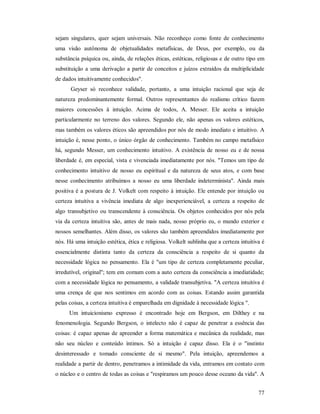 77
sejam singulares, quer sejam universais. Não reconheço como fonte de conhecimento
uma visão autônoma de objetualidades metafísicas, de Deus, por exemplo, ou da
substância psíquica ou, ainda, de relações éticas, estéticas, religiosas e de outro tipo em
substituição a uma derivação a partir de conceitos e juízos extraídos da multiplicidade
de dados intuitivamente conhecidos".
Geyser só reconhece validade, portanto, a uma intuição racional que seja de
natureza predominantemente formal. Outros representantes do realismo crítico fazem
maiores concessões à intuição. Acima de todos, A. Messer. Ele aceita a intuição
particularmente no terreno dos valores. Segundo ele, não apenas os valores estéticos,
mas também os valores éticos são apreendidos por nós de modo imediato e intuitivo. A
intuição é, nesse ponto, o único órgão de conhecimento. Também no campo metafísico
há, segundo Messer, um conhecimento intuitivo. A existência de nosso eu e de nossa
liberdade é, em especial, vista e vivenciada imediatamente por nós. "Temos um tipo de
conhecimento intuitivo de nosso eu espiritual e da natureza de seus atos, e com base
nesse conhecimento atribuímos a nosso eu uma liberdade indeterminista". Ainda mais
positiva é a postura de J. Volkelt com respeito à intuição. Ele entende por intuição ou
certeza intuitiva a vivência imediata de algo inexperienciável, a certeza a respeito de
algo transubjetivo ou transcendente à consciência. Os objetos conhecidos por nós pela
via da certeza intuitiva são, antes de mais nada, nosso próprio eu, o mundo exterior e
nossos semelhantes. Além disso, os valores são também apreendidos imediatamente por
nós. Há uma intuição estética, ética e religiosa. Volkelt sublinha que a certeza intuitiva é
essencialmente distinta tanto da certeza da consciência a respeito de si quanto da
necessidade lógica no pensamento. Ela é "um tipo de certeza completamente peculiar,
irredutível, original"; tem em comum com a auto certeza da consciência a imediatidade;
com a necessidade lógica no pensamento, a validade transubjetiva. "A certeza intuitiva é
uma crença de que nos sentimos em acordo com as coisas. Estando assim garantida
pelas coisas, a certeza intuitiva é emparelhada em dignidade à necessidade lógica ".
Um intuicionismo expresso é encontrado hoje em Bergson, em Dilthey e na
fenomenologia. Segundo Bergson, o intelecto não é capaz de penetrar a essência das
coisas: é capaz apenas de apreender a forma matemática e mecânica da realidade, mas
não seu núcleo e conteúdo íntimos. Só a intuição é capaz disso. Ela é o "instinto
desinteressado e tomado consciente de si mesmo". Pela intuição, apreendemos a
realidade a partir de dentro, penetramos a intimidade da vida, entramos em contato com
o núcleo e o centro de todas as coisas e "respiramos um pouco desse oceano da vida". A
 