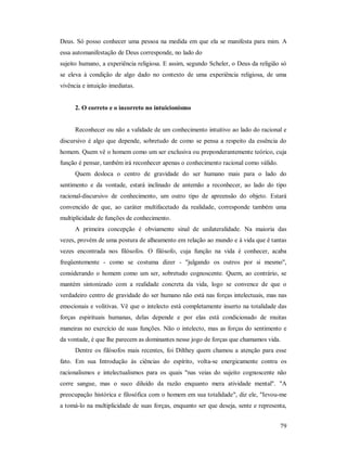79
Deus. Só posso conhecer uma pessoa na medida em que ela se manifesta para mim. A
essa automanifestação de Deus corresponde, no lado do
sujeito humano, a experiência religiosa. E assim, segundo Scheler, o Deus da religião só
se eleva à condição de algo dado no contexto de uma experiência religiosa, de uma
vivência e intuição imediatas.
2. O correto e o incorreto no intuicionismo
Reconhecer ou não a validade de um conhecimento intuitivo ao lado do racional e
discursivo é algo que depende, sobretudo de como se pensa a respeito da essência do
homem. Quem vê o homem como um ser exclusiva ou preponderantemente teórico, cuja
função é pensar, também irá reconhecer apenas o conhecimento racional como válido.
Quem desloca o centro de gravidade do ser humano mais para o lado do
sentimento e da vontade, estará inclinado de antemão a reconhecer, ao lado do tipo
racional-discursivo de conhecimento, um outro tipo de apreensão do objeto. Estará
convencido de que, ao caráter multifacetado da realidade, corresponde também uma
multiplicidade de funções de conhecimento.
A primeira concepção é obviamente sinal de unilateralidade. Na maioria das
vezes, provém de uma postura de alheamento em relação ao mundo e à vida que é tantas
vezes encontrada nos filósofos. O filósofo, cuja função na vida é conhecer, acaba
freqüentemente - como se costuma dizer - "julgando os outros por si mesmo",
considerando o homem como um ser, sobretudo cognoscente. Quem, ao contrário, se
mantém sintonizado com a realidade concreta da vida, logo se convence de que o
verdadeiro centro de gravidade do ser humano não está nas forças intelectuais, mas nas
emocionais e volitivas. Vê que o intelecto está completamente inserto na totalidade das
forças espirituais humanas, delas depende e por elas está condicionado de muitas
maneiras no exercício de suas funções. Não o intelecto, mas as forças do sentimento e
da vontade, é que lhe parecem as dominantes nesse jogo de forças que chamamos vida.
Dentre os filósofos mais recentes, foi Dilthey quem chamou a atenção para esse
fato. Em sua Introdução às ciências do espírito, volta-se energicamente contra os
racionalismos e intelectualismos para os quais "nas veias do sujeito cognoscente não
corre sangue, mas o suco diluído da razão enquanto mera atividade mental". "A
preocupação histórica e filosófica com o homem em sua totalidade", diz ele, "Ievou-me
a tomá-lo na multiplicidade de suas forças, enquanto ser que deseja, sente e representa,
 