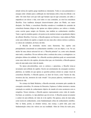 8
atitude teórica do espírito grego manifesta-se claramente. Todos os seus pensamentos e
energias estão voltados para a edificação da vida humana sobre a base da reflexão e do
saber. Ele tenta fazer com que todo agir humano seja um agir consciente, um saber, e
empenha-se em elevar a vida, com todos os seus conteúdos, ao nível da consciência
filosófica. Essa tendência alcançará desenvolvimento pleno em Platão, seu maior
discípulo. Em Platão, a consciência filosófica estende-se à totalidade do conteúdo da
consciência humana; dirige-se não apenas aos objetos práticos, aos valores e virtudes,
como ocorria quase sempre em Sócrates, mas também ao conhecimento científico.
Tanto o agir do estadista quanto o do poeta ou do cientista tornam-se igualmente objetos
da reflexão filosófica. Com isso, a filosofia aparece em Sócrates e mais ainda em Platão
como auto-reflexão do espírito a respeito de seus mais altos valores teóricos e práticos,
os valores do verdadeiro, do bom e do belo.
A filosofia de Aristóteles mostra outra fisionomia. Seu espírito está
principalmente concentrado no conhecimento científico e em seu objeto, o ser. No seu
núcleo há uma ciência universal do ser: a "filosofia primeira" ou, como seria chamada
mais tarde, a metafísica. Ela nos informa sobre a essência das coisas, a contingência e os
princípios últimos da realidade. Se a filosofia socrático-platônica pode ser caracterizada
como uma visão de si do espírito, devemos dizer que, em Aristóteles, a filosofia aparece
antes de mais nada como visão de mundo.
Na época pós-aristotélica, com os estóicos e epicuristas, a filosofia toma-se
novamente auto-reflexão do espírito. Ocorre um estreitamento da concepção socrático-
platônica, na medida em que apenas as questões práticas entram no campo visual da
consciência filosófica. A filosofia aparece, no dizer de Cícero, como "mestra da vida,
inventora das leis, instrutora de toda virtude". Em poucas palavras, transforma-se em
filosofia de vida.
No começo da Idade Moderna, a filosofia envereda, novamente pelo caminho da
concepção aristotélica. Os sistemas de Descartes, Espinosa e Leibniz mostram a mesma
orientação no sentido do conhecimento objetivo do mundo tal como acontecera com os
estagiritas. Nesses sistemas, a filosofia aparece expressamente como visão de mundo.
Em Kant, ao contrário, é o tipo platônico que irá reviver. A filosofia assume novamente
o caráter de auto-reflexão, de visão de si do espírito. Ela aparece, antes de mais nada,
como teoria do conhecimento, como fundamentação crítica do conhecimento científico.
Não se limita, porém, ao domínio teórico, mas avança, a partir dele, para uma
fundamentação crítica dos valores em sua totalidade. Além da Crítica da razão pura,
 