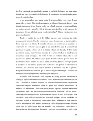 81
justificar o princípio de causalidade, segundo o qual todo fenômeno tem uma causa,
dizendo que entre os conceitos de fenômeno e de causa existe um nexo de essência que
vemos de modo imediato.
A um epistemólogo que falasse assim, deveríamos objetar com o fato de que
quase todos os outros filósofos não conseguem ver tal nexo. Reconhecer direitos a uma
intuição da essência faria a filosofia perder sua validade universal e, em conseqüência,
seu caráter racional e científico. Não é lícito, portanto, justificar as leis supremas do
pensamento fazendo referência a uma "evidência imediata". Adiante examinaremos esse
ponto mais de perto.
Frente à intuição do ser-aí de Dilthey, devemos nos posicionar de modo
completamente diverso. Ela não pertence ao campo teórico, mas ao campo prático.
Como seres ativos e dotados de vontade, entramos em contato com a realidade e a
vivenciamos nos obstáculos que nos opõe. O que, antes de mais nada, dá testemunho de
que nossa concepção sobre o ser-aí do mundo exterior está baseada, de fato, numa
experiência interna, numa vivência imediata, é a certeza imediata e inabalável que
associamos àquela concepção. Do ponto de vista do realismo crítico, não há que
explicar essa certeza. O defensor desse ponto de vista concede que as provas da
existência do mundo exterior não são de caráter conclusivo. Se nossa convicção quanto
à existência de um mundo exterior real se baseasse em provas e demonstrações
racionais, não possuiria essa certeza imediata e irresistível que lhe é própria.
Schopenhauer observou, certa vez, que as pessoas que pretendem negar a existência do
mundo exterior, nós simplesmente mandamos para o hospício.
O filósofo Max Frischeisen-Köhler, seguidor de Dilthey, procurou fundamentar a
concepção aqui defendida na discussão muito clara e profunda que nos apresenta em sua
obra O problema da realidade. Segundo ele, estaremos impotentes diante do problema
da realidade enquanto admitirmos, com Kant, apenas duas fontes de conhecimento - a
sensação e o pensamento. Desse modo não é possível superar o idealismo. O máximo
que podemos fazer é pôr, no lugar da construção idealista, uma outra. Com isso, porém,
estaremos em desvantagem frente ao idealismo sob o ponto de vista metodológico, pois
este oferece uma teoria do conhecimento muito mais simples e unitária, na medida em
que busca explicar o fenômeno do conhecimento sem a suposição de uma realidade
exterior à consciência. Só é possível uma solução efetiva do problema quando supomos
outra fonte de conhecimento além da sensação e do pensamento: a experiência e
intuição interna. Sua importância ilumina-se a partir de uma consideração histórica da
 