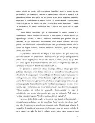 82
cultura humana. Os grandes edifícios religiosos, filosóficos e artísticos provam, por sua
peculiaridade, que funções da consciência completamente diversas da sensação e do
pensamento tiveram participação em sua gênese. Essas forças irracionais formam o
órgão para o conhecimento do mundo exterior. O mundo exterior é imediatamente
vivenciado por nós, e o mesmo vale para a existência de nossos semelhantes. Também
"a interioridade de nossos semelhantes não é inferida, mas vivenciada de modo
original".
Ainda menos controverso que o conhecimento do mundo exterior é o
conhecimento sobre a existência de nosso eu. A esse respeito, a maioria absoluta dos
epistemólogos sustenta a opinião, formulada claramente pela primeira vez por
Descartes, de que vivenciamos imediatamente nossa própria existência. Em nosso
pensar e em nosso querer, vivenciamo-nos como seres que realmente existem. Para ter
certeza da própria existência, nenhuma inferência é necessária, apenas uma intuição
simples de si mesmo.
É pertinente a observação de Bergson a esse respeito: "Há pelo menos uma
realidade que todos nós apreendemos a partir de dentro, por intuição e não por simples
análise.É nossa própria pessoa em seu curso através do tempo. É nosso eu, que dura.
Não somos capazes de co-vivenciar nenhuma outra coisa. Nosso próprio eu, porém, nós
certamente vivenciamos". (Introdução à metafísica,1912).
Se passamos ao campo dos valores, ao campo estético, a intuição gera menos
polêmica. Dificilmente haverá disputa para saber se o conteúdo de um quadro, de uma
obra de arte, de uma paisagem, é apreendido por nós de modo imediato e emocional e se
existe, portanto, uma intuição estética. Basta uma simples reflexão para vermos que isso
ocorre. Se vivenciássemos, por exemplo, a beleza de uma paisagem e tentássemos, por
meio de operações do entendimento, revelar essa beleza a outra pessoa que não a tivesse
sentido, logo perceberíamos que nossa tentativa lançara mão de meios inadequados.
Valores estéticos não podem ser apreendidos discursivamente, por meio do
entendimento, mas apenas intuitivamente, por meio do sentimento. Vale aqui, na
verdade, o que disse o poeta: "Se não o sentirdes, não ireis capturá-lo".
As coisas já não são tão simples no terreno da ética. Quando avaliamos as ações e
atitudes humanas atribuindo a um fato o predicado "bom" e a outro o predicado "mau",
esse juízo de valor ocorre, segundo uma concepção muito difundida, pela aplicação de
um padrão de medida, de uma norma moral superior à ação em apreço, medindo, de
certo modo, essa ação. Se isso é verdade, nossos juízos éticos baseiam-se num
 