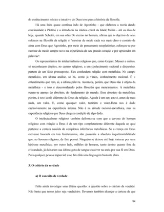 84
do conhecimento místico e intuitivo de Deus teve para a história da filosofia.
Há uma linha quase contínua indo de Agostinho - que elaborou a teoria dando
continuidade a Plotino e a introduziu na mística cristã da Idade Média - até os dias de
hoje, quando Scheler, em sua obra Do eterno no homem, afirma que o objetivo de seus
esforços na filosofia da religião é "mostrar de modo cada vez mais claro o contato da
alma com Deus que Agostinho, por meio do pensamento neoplatônico, esforçou-se por
rastrear de modo sempre novo na experiência de seu grande coração e por apreender em
palavras".
Os representantes do intelectualismo religioso que, como Geyser, Messer e outros,
só reconhecem direitos, no campo religioso, a um conhecimento racional e discursivo,
partem de um falso pressuposto. Eles confundem religião com metafísica. No campo
metafísico, em última análise, só há, como já vimos, conhecimento racional. É o
entendimento que tem, aí, a última palavra. Acontece, porém, que Deus não é objeto da
metafísica - e isso é desconsiderado pelos filósofos que mencionamos. A metafísica
ocupa-se apenas do absoluto, do fundamento do mundo. Esse absoluto da metafísica,
porém, é toto coelo diferente do Deus da religião. Aquele é um ser; este é, antes de mais
nada, um valor. E, como qualquer valor, também o valor-Deus nos é dado
exclusivamente na experiência interna. Não é na atitude racional-metafísica, mas na
experiência religiosa que Deus chega à condição de algo dado.
O intelectualismo religioso também defronta-se com que a certeza do homem
religioso com relação a Deus é de um tipo completamente diferente daquela ao qual
pertence a certeza nascida de complexas inferências metafísicas. Se a crença em Deus
estivesse baseada em tais fundamentos, não possuiria a absoluta inquebrantabilidade
que, no homem religioso, de fato possui. Ninguém se deixou até hoje torturar por uma
hipótese metafísica; por outro lado, milhões de homens, tanto dentro quanto fora da
cristandade, já deixaram sua última gota de sangue escorrer na areia por sua fé em Deus.
Para qualquer pessoa imparcial, esse fato fala uma linguagem bastante clara.
3. O critério da verdade
a) O conceito de verdade
Falta ainda investigar uma última questão: a questão sobre o critério da verdade.
Não basta que nosso juízo seja verdadeiro. Devemos também alcançar a certeza de que
 
