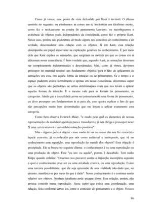 86
Como já vimos, esse ponto de vista defendido por Kant é inviável. O dilema
consiste no seguinte: ou eliminamos as coisas em si, instituindo um idealismo estrito,
como fez o neokantismo na esteira do pensamento kantiano; ou reconhecemos a
existência de objetos reais, independentes da consciência, como fez o próprio Kant.
Nesse caso, porém, não poderemos de modo algum, nos conceitos de conhecimento e de
verdade, desconsiderar uma relação com os objetos. Já em Kant, essa relação
desempenha um papel importante na explicação genética do conhecimento. É por meio
dela que Kant explica as sensações, que surgiriam na medida em que as coisas em si
afetassem nossa consciência. É bem verdade que, segundo Kant, as sensações deveriam
ser completamente indeterminadas e desordenadas. Mas, como já vimos, devemos
pressupor no material sensível um fundamento objetivo para o fato de aplicarmos às
sensações ora esta, ora aquela forma da intuição ou do pensamento. Se o tempo e o
espaço puderem existir formalmente e apenas em nossa consciência, deveremos supor
que os objetos são portadores de certas determinações reais que nos levam a aplicar
aquelas formas da intuição. E o mesmo vale para as formas do pensamento, as
categorias. Ainda que a causalidade possa ser primariamente uma forma do pensamento,
eu devo pressupor um fundamentum in re para ela, caso queira explicar o fato de que
são percepções muito bem determinadas que me levam a aplicar exatamente esta
categoria.
Como bem observa Heinrich Maier, "o modo pelo qual os elementos de nossas
representações da realidade apontam para o transubjetivo já nos obriga a pressupor neste
X uma certa estrutura e certas determinações positivas".
Mas - alguém poderá objetar - esse modo de ver as coisas não nos faz retroceder
àquele conceito, já reconhecido por nós como unilateral e inadequado, que vê no
conhecimento uma repetição, uma reprodução do mundo dos objetos? Essa objeção é
precipitada. Ela se baseia no seguinte dilema: o conhecimento é ou uma reprodução ou
uma produção do objeto. Esse "ou isto ou aquilo", porém, é descabido. Tem razão
Külpe quando enfatiza: "Devemos nos precaver contra a disjunção incompleta segundo
a qual o conhecimento deve ser ou uma atividade criativa, ou uma reprodução. Existe
uma terceira possibilidade: que ele seja apreensão de uma realidade não-dada que, no
entanto, manifesta-se por meio do que é dado". Nosso conhecimento é e continua sendo
relativo aos objetos. Nenhum idealismo pode escapar disso. Essa relação, porém, não
precisa consistir numa reprodução. Basta supor que exista uma coordenação, uma
relação, feita conforme certas leis, entre o conteúdo do pensamento e o objeto. Nossos
 