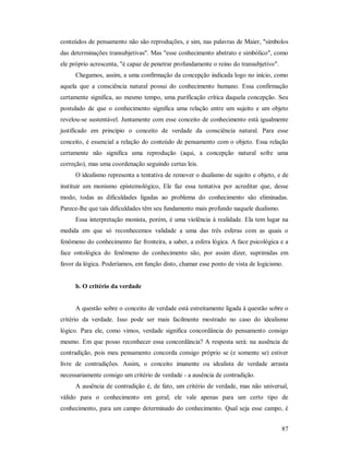 87
conteúdos de pensamento não são reproduções, e sim, nas palavras de Maier, "símbolos
das determinações transubjetivas". Mas "esse conhecimento abstrato e simbólico", como
ele próprio acrescenta, "é capaz de penetrar profundamente o reino do transubjetivo".
Chegamos, assim, a uma confirmação da concepção indicada logo no início, como
aquela que a consciência natural possui do conhecimento humano. Essa confirmação
certamente significa, ao mesmo tempo, uma purificação crítica daquela concepção. Seu
postulado de que o conhecimento significa uma relação entre um sujeito e um objeto
revelou-se sustentável. Juntamente com esse conceito de conhecimento está igualmente
justificado em princípio o conceito de verdade da consciência natural. Para esse
conceito, é essencial a relação do conteúdo de pensamento com o objeto. Essa relação
certamente não significa uma reprodução (aqui, a concepção natural sofre uma
correção), mas uma coordenação seguindo certas leis.
O idealismo representa a tentativa de remover o dualismo de sujeito e objeto, e de
instituir um monismo epistemológico, Ele faz essa tentativa por acreditar que, desse
modo, todas as dificuldades ligadas ao problema do conhecimento são eliminadas.
Parece-lhe que tais dificuldades têm seu fundamento mais profundo naquele dualismo.
Essa interpretação monista, porém, é uma violência à realidade. Ela tem lugar na
medida em que só reconhecemos validade a uma das três esferas com as quais o
fenômeno do conhecimento faz fronteira, a saber, a esfera lógica. A face psicológica e a
face ontológica do fenômeno do conhecimento são, por assim dizer, suprimidas em
favor da lógica. Poderíamos, em função disto, chamar esse ponto de vista de logicismo.
b. O critério da verdade
A questão sobre o conceito de verdade está estreitamente ligada à questão sobre o
critério da verdade. Isso pode ser mais facilmente mostrado no caso do idealismo
lógico. Para ele, como vimos, verdade significa concordância do pensamento consigo
mesmo. Em que posso reconhecer essa concordância? A resposta será: na ausência de
contradição, pois meu pensamento concorda consigo próprio se (e somente se) estiver
livre de contradições. Assim, o conceito imanente ou idealista de verdade arrasta
necessariamente consigo um critério de verdade - a ausência de contradição.
A ausência de contradição é, de fato, um critério de verdade, mas não universal,
válido para o conhecimento em geral; ele vale apenas para um certo tipo de
conhecimento, para um campo determinado do conhecimento. Qual seja esse campo, é
 