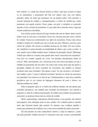 88
bem evidente: é o campo das ciências formais ou ideais. Aqui (que se pense na lógica
ou na matemática), o pensamento não lida com objetos reais, mas com objetos
pensados, ideais, de modo que permanece em sua própria esfera. Vale, portanto, o
conceito imanente de verdade e, conseqüentemente, o critério de verdade que é dado
juntamente com aquele conceito. Nesse campo, um juízo é verdadeiro se construído
segundo as leis e normas do pensamento. E, que tenha sido construído assim, é algo que
sei pela ausência de contradição.
Esse critério, porém, fracassa tão logo tratemos não mais de objetos ideais, mas de
objetos reais ou reais para a consciência. Nesse caso, devemos procurar outros critérios
de verdade. Fixemo-nos primeiramente nos dados da consciência. Possuo uma certeza
imediata a respeito do vermelho que vejo ou da dor que sinto. Obtemos, com isso, outro
critério de verdade. Ele consiste na imediata presença de um objeto. Por esse critério,
são verdadeiros os juízos baseados na imediatidade do objeto a que o juízo se refere. A
esse respeito tem-se falado também numa "evidência da percepção interna" (Meinong).
Volkelt quis referir-se à mesma coisa quando falou numa "autocerteza da consciência".
Essa deve ser tomada, segundo ele, como "um princípio absolutamente último de
certeza". Mais concretamente, ele a caracteriza como uma certeza pré-lógica, em que o
trabalho do pensamento não tem parte. Ele conta como certeza desse tipo não apenas a
percepção imediata de certos conteúdos de consciência, mas também as relações
existentes entre esses conteúdos. Não apenas o juízo "eu vejo um preto e um branco",
mas também o juízo "o preto é diferente do branco" pertence ao círculo da autocerteza
da consciência. Isso baseia-se no fato de que "simultaneamente a esses dois conteúdos
perceptivos que no uso comum da linguagem chamamos de preto e branco, sua
diferença também me é dada".
Pode-se perguntar agora se o critério da evidência imediata vale não apenas para
conteúdos perceptivos, mas também para conteúdos de pensamento. Isso equivale a
perguntar se, além da evidência da percepção, há também uma evidência do pensamento
conceitual e se podemos divisar nela um critério de verdade.
Muitos epistemólogos responderam afirmativamente a essa questão, sem maiores
preocupações. Essa afirmação pode ter dois sentidos. Por evidência pode-se entender
tanto algo irracional quanto algo racional. No primeiro caso, evidência significa o
mesmo que sentimento de evidência, isto é, uma certeza imediata de caráter emocional.
Ela está presente em todo conhecimento intuitivo, é algo de subjetivo e, assim,
não pode pretender validade universal. É exatamente nisso que consiste a peculiaridade
 