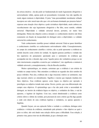 89
da certeza intuitiva - ela não pode ser fundamentada de modo logicamente obrigatório e
universalmente válido, apenas pode ser pessoalmente vivenciada. Isso não significa de
modo algum renúncia à objetividade. O juízo "uma personalidade moralmente refinada
incorpora um valor moral mais alto que o de um homem dominado por prazeres baixos"
expressa uma situação ética objetiva e pode reivindicar objetividade, muito embora seu
reconhecimento não seja logicamente obrigatório e lhe falte, nesse sentido, validade
universal. Objetividade e validade universal devem, portanto, ser muito bem
distinguidas. Muitas das objeções contra a intuição e o conhecimento intuitivo são feitas
exatamente em função da incapacidade de distinguir entre a objetividade e a validade
universal do conhecimento.
Todo conhecimento científico possui validade universal. Pode-se quase identificar
o conhecimento científico ao conhecimento universalmente válido. Conseqüentemente,
no campo do conhecimento científico e teórico, não se pode apresentar a evidência no
sentido descrito como critério de verdade. Se alguém quisesse justificar a verdade das
leis superiores do pensamento apontando para o sentimento de evidência que
acompanha tais leis e dizendo algo como "aqueles juízos são verdadeiros porque eu me
sinto interiormente compelido a tomá-los por verdadeiros", isto significaria a renúncia à
validade universal e, conseqüentemente, o fim da filosofia científica.
Muitos epistemólogos, no entanto, sustentam que a evidência é um critério de
verdade no campo teórico. Mas entendem a evidência no segundo dos dois sentidos há
pouco referidos. Para eles, evidência não é algo irracional, relativo ao sentimento, mas
algo racional, relativo ao entendimento. Significa o mesmo que inspeção imediata dos
fatos objetivos. Essa evidência aparece como lógica ou objetiva por oposição à
psicológica ou subjetiva tratada mais acima. Ocorre, porém, que essa diferenciação não
cumpre seus objetivos. O epistemólogo que a faz não pode evitar a necessidade de
distinguir, no interior da evidência lógica ou objetiva, o verdadeiro do falso, o real do
aparente, o legítimo do ilegítimo. Com isso, estará abandonando a evidência como
critério efetivo e último da verdade, pois precisará de outro critério que lhe diga quando
e onde está diante de uma evidência legítima e verdadeira, ou apenas aparente e
ilegítima.
Quando Geyser, em seu opúsculo Sobre a verdade e a evidência, distingue entre
evidência e vivência da evidência, entendendo pela primeira o fato objetivo ao qual o
juízo se refere, não está dando uma solução efetiva para a dificuldade. Essa solução, à
primeira vista, parece tirar-nos da dificuldade, já que a distinção entre
 