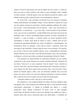 9
surgem a Crítica da razão prática, que trata do âmbito ético dos valores, e a Crítica do
juízo, que toma os valores estéticos como objeto de uma investigação crítica. Também
em Kant, portanto, a filosofia aparece como auto-reflexão universal do espírito, como
reflexão da pessoa culta a respeito de todo o seu comportamento valorativo.
No século XIX, o tipo aristotélico de filosofia revive nos sistemas do idealismo
alemão, particularmente em Schelling e Hegel. A forma unilateral e exaltada sob a qual
esse tipo aparece ocasiona um movimento contrário igualmente unilateral. Ele conduz,
por um lado, a uma desvalorização total da filosofia - como a que está presente no
materialismo e no positivismo - e, por outro lado, a uma renovação do tipo kantiano,
como a que ocorreu no neokantismo. A unilateralidade dessa renovação está em que são
eliminados todos os fatores (inconfundivelmente presentes em Kant) relacionados ao
conteúdo e à visão de mundo, e a filosofia assume um caráter puramente formal,
metodológico. É latente, nesse modo de encarar as coisas, o impulso para um novo
movimento do pensamento filosófico que, contra o formalismo e o metodologismo dos
neokantianos, busca os conteúdos e uma visão de mundo e representa, assim, uma
renovação do tipo aristotélico. Estamos ainda em meio a esse movimento. Ele conduziu,
por um lado, à busca de uma metafísica indutiva, como a empreendida por Hartmann,
Wundt e Driesch e, por outro lado, a uma filosofia da intuição, como a que encontramos
em Bergson e, sob uma outra forma, na moderna fenomenologia de Husserl e Scheler.
Este panorama do desenvolvimento do pensamento filosófico em seu conjunto
conduziu-nos a dois outros elementos do conceito essencial de filosofia. Chamamos um
dos fatores "visão de si"; ao outro, chamamos "visão de mundo". Como a história nos
mostrou, existe entre esses dois elementos uma tensão peculiar. Mal aparece um deles, o
outro emerge com mais força; quanto mais um avança, mais o outro retrocede. Toda a
história da filosofia aparece, enfim, como um movimento pendular entre esses dois
pontos. Isso prova, porém, que esses dois elementos pertencem ao conceito essencial.
Não se trata de um ou-isto-ou-aquilo, mas de um tanto-isto-quanto-aquilo.
A filosofia é ambas as coisas: visão de si e visão de mundo.
Para chegarmos a uma completa definição da essência, devemos estabelecer agora
uma ligação entre os dois elementos que acabamos de obter e os dois elementos formais
anteriormente apresentados. O enfoque da totalidade dos objetos e o caráter
cognoscitivo desse enfoque revelaram-se há pouco como as duas principais
características da filosofia. Devido aos dois novos elementos que acabamos de obter, a
primeira dessas duas marcas experimenta agora uma diferenciação. A totalidade dos
 
