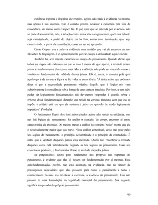 90
evidência legítima e ilegítima diz respeito, agora, não mais à evidência ela mesma,
mas apenas à sua vivência. Não é correto, porém, deslocar a evidência para fora da
consciência, do modo como Geyser faz. O que quer que se entenda por evidência, não
se pode desconsiderar, nela, a relação com a consciência cognoscente, quer essa relação
seja caracterizada, a partir do objeto ou do fato, como uma iluminação, quer seja
caracterizada, a partir da consciência, como um ver ou apreender.
Como Geyser usa a palavra evidência num sentido que vai de encontro ao uso
filosófico da linguagem, é só aparentemente que ele escapa à dificuldade aqui existente.
Também há, sem dúvida, evidência no campo do pensamento. Quando afirmo que
todos os corpos são extensos ou que o todo é maior do que aparte, a verdade desses
juízos é imediatamente clara para mim. Mas a evidência não pode ser encarada como o
verdadeiro fundamento de validade desses juízos. Ela é, antes, a maneira pela qual
aquilo que é de natureza lógica se faz valer na consciência. "A única coisa que podemos
dizer é que a necessidade puramente objetiva daquilo que é lógico nos vem
subjetivamente à consciência sob a forma de uma certeza imediata. Por isso, se um juízo
puder ser logicamente fundamentado, não deveremos responder à questão sobre o
critério dessa fundamentação dizendo que reside na certeza imediata com que ela se
impõe; o critério está em que ela sustente o juízo em questão de modo logicamente
imperioso". (Volkelt)
O fundamento lógico dos dois juízos citados acima não reside na evidência, mas
nas leis lógicas do pensamento. Se analiso o conceito de corpo, encontro aí anota
característica da extensão. Do mesmo modo, a análise do conceito "todo" mostra que ele
é necessariamente maior que sua parte. Nessa análise conceitual, deixo-me guiar pelas
leis lógicas do pensamento, o princípio de identidade e o princípio de contradição. É
neles que a verdade daqueles juízos está ancorada. Quem não reconhece a verdade
daqueles juízos está indiretamente negando as leis lógicas do pensamento. Essas leis
constituem, portanto, o fundamento último de verdade daqueles juízos.
Se perguntamos agora pelo fundamento das próprias leis supremas do
pensamento, é evidente que elas só podem ser fundamentadas por si mesmas. Essa
autofundamentação, porém, não está assentada na evidência, mas no caráter de
pressupostos necessários que elas possuem para todo o pensamento e todo o
conhecimento. Nessas leis revela-se a estrutura, a essência do pensamento. Elas não
passam de uma formulação da legalidade essencial do pensamento. Sua negação
significa a supressão do próprio pensamento.
 