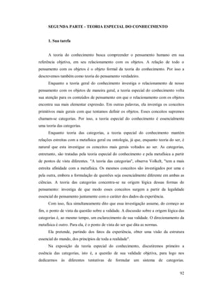 92
SEGUNDA PARTE - TEORIA ESPECIAL DO CONHECIMENTO
1. Sua tarefa
A teoria do conhecimento busca compreender o pensamento humano em sua
referência objetiva, em seu relacionamento com os objetos. A relação de todo o
pensamento com os objetos é o objeto formal da teoria do conhecimento. Por isso a
descrevemos também como teoria do pensamento verdadeiro.
Enquanto a teoria geral do conhecimento investiga o relacionamento de nosso
pensamento com os objetos de maneira geral, a teoria especial do conhecimento volta
sua atenção para os conteúdos de pensamento em que o relacionamento com os objetos
encontra sua mais elementar expressão. Em outras palavras, ela investiga os conceitos
primitivos mais gerais com que tentamos definir os objetos. Esses conceitos supremos
chamam-se categorias. Por isso, a teoria especial do conhecimento é essencialmente
uma teoria das categorias.
Enquanto teoria das categorias, a teoria especial do conhecimento mantém
relações estreitas com a metafísica geral ou ontologia, já que, enquanto teoria do ser, é
natural que esta investigue os conceitos mais gerais voltados ao ser. As categorias,
entretanto, são tratadas pela teoria especial do conhecimento e pela metafísica a partir
de pontos de vista diferentes. "A teoria das categorias", observa Volkelt, "tem a mais
estreita afinidade com a metafísica. Os mesmos conceitos são investigados por uma e
pela outra, embora a formulação de questões seja essencialmente diferente em ambas as
ciências. A teoria das categorias concentra-se na origem lógica dessas formas do
pensamento: investiga de que modo esses conceitos surgem a partir da legalidade
essencial do pensamento juntamente com o caráter dos dados da experiência.
Com isso, fica simultaneamente dito que essa investigação assume, do começo ao
fim, o ponto de vista da questão sobre a validade. A discussão sobre a origem lógica das
categorias é, ao mesmo tempo, um esclarecimento de sua validade. O direcionamento da
metafísica é outro. Para ela, é o ponto de vista do ser que dita as normas.
Ela pretende, partindo dos fatos da experiência, obter uma visão da estrutura
essencial do mundo, dos princípios de toda a realidade".
Na exposição da teoria especial do conhecimento, discutiremos primeiro a
essência das categorias, isto é, a questão de sua validade objetiva, para logo nos
dedicarmos às diferentes tentativas de formular um sistema de categorias.
 