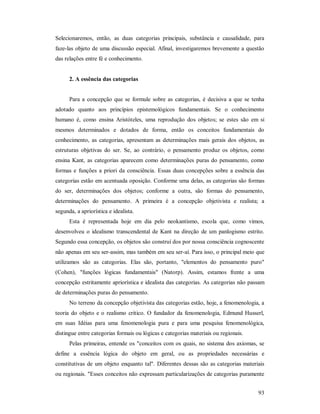93
Selecionaremos, então, as duas categorias principais, substância e causalidade, para
faze-las objeto de uma discussão especial. Afinal, investigaremos brevemente a questão
das relações entre fé e conhecimento.
2. A essência das categorias
Para a concepção que se formule sobre as categorias, é decisiva a que se tenha
adotado quanto aos princípios epistemológicos fundamentais. Se o conhecimento
humano é, como ensina Aristóteles, uma reprodução dos objetos; se estes são em si
mesmos determinados e dotados de forma, então os conceitos fundamentais do
conhecimento, as categorias, apresentam as determinações mais gerais dos objetos, as
estruturas objetivas do ser. Se, ao contrário, o pensamento produz os objetos, como
ensina Kant, as categorias aparecem como determinações puras do pensamento, como
formas e funções a priori da consciência. Essas duas concepções sobre a essência das
categorias estão em acentuada oposição. Conforme uma delas, as categorias são formas
do ser, determinações dos objetos; conforme a outra, são formas do pensamento,
determinações do pensamento. A primeira é a concepção objetivista e realista; a
segunda, a apriorística e idealista.
Esta é representada hoje em dia pelo neokantismo, escola que, como vimos,
desenvolveu o idealismo transcendental de Kant na direção de um panlogismo estrito.
Segundo essa concepção, os objetos são construí dos por nossa consciência cognoscente
não apenas em seu ser-assim, mas também em seu ser-aí. Para isso, o principal meio que
utilizamos são as categorias. Elas são, portanto, "elementos do pensamento puro"
(Cohen), "funções lógicas fundamentais" (Natorp). Assim, estamos frente a uma
concepção estritamente apriorística e idealista das categorias. As categorias não passam
de determinações puras do pensamento.
No terreno da concepção objetivista das categorias estão, hoje, a fenomenologia, a
teoria do objeto e o realismo critico. O fundador da fenomenologia, Edmund Husserl,
em suas Idéias para uma fenomenologia pura e para uma pesquisa fenomenológica,
distingue entre categorias formais ou lógicas e categorias materiais ou regionais.
Pelas primeiras, entende os "conceitos com os quais, no sistema dos axiomas, se
define a essência lógica do objeto em geral, ou as propriedades necessárias e
constitutivas de um objeto enquanto tal". Diferentes dessas são as categorias materiais
ou regionais. "Esses conceitos não expressam particularizações de categorias puramente
 