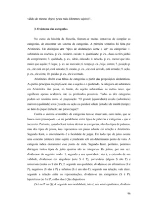 96
válido do mesmo objeto pelos mais diferentes sujeitos".
3. O sistema das categorias
No curso da história da filosofia, fizeram-se muitas tentativas de compilar as
categorias, de encontrar um sistema de categorias. A primeira tentativa foi feita por
Aristóteles. Ele distinguiu dez "tipos de declarações sobre o ser" ou categorias: 1.
substância ou essência, p. ex., homem, cavalo; 2. quantidade, p. ex., duas ou três jardas
de comprimento; 3. qualidade, p. ex., sábio, educado; 4. relação, p. ex., menor que isto,
maior que aquilo; 5. lugar, p. ex. no mercado; 6. tempo,p. ex., hoje, ontem; 7. posição p.
ex., ele está em pé, está sentado; 8. estado, p. ex., ele está vestido, está armado; 9. ação,
p. ex., ele corta; 10. paixão, p. ex., ele é cortado.
Aristóteles obtém essa tábua de categorias a partir das proposições declarativas.
As partes principais da proposição são o sujeito e o predicado. A categoria de substância
em Aristóteles não passa, no fundo, do sujeito substantivo; as outras nove, que
significam apenas acidentes, são os predicados possíveis. Todas as dez categorias
podem ser reunidas numa só proposição: "O grande (quantidade) cavalo (substância)
marrom (qualidade) está (posição ou ação ou paixão) selado (estado) de manhã (tempo)
ao lado do jóquei (relação) no pátio (lugar)".
Contra o sistema aristotélico de categorias tem-se observado, com razão, que se
baseia num pressuposto - o do paralelismo entre tipos de palavras e categorias - que é
incorreto. Portanto, quando Kant tentou derivar as categorias, não dos tipos de palavras,
mas dos tipos de juízos, isso representou um passo adiante em relação a Aristóteles.
Segundo Kant, o entendimento é a faculdade de julgar. Em todo tipo de juízo ocorre
uma conexão (síntese) entre sujeito e predicado sob um determinado ponto de vista. A
categoria indica exatamente esse ponto de vista. Segundo Kant, portanto, podemos
distinguir tantos tipos de juízo quantas são as categorias. Os juízos, por sua vez,
dividem-se do seguinte modo: 1. segundo a sua quantidade, isto é, a extensão de sua
validade, dividem-se em singulares (este S é P), particulares (alguns S são P) e
universais (todos os S são P); 2. segundo sua qualidade, dividem-se em afirmativos (S é
P), negativos (S não é P) e infinitos (S é um não-P); segundo sua relação, vale dizer,
segundo a relação entre as representações, dividem-se em categóricos (S é P),
hipotéticos (se S é P, então não é Q) e disjuntivos
(S é ou P ou Q); 4. segundo sua modalidade, isto é, seu valor epistêmico, dividem-
 