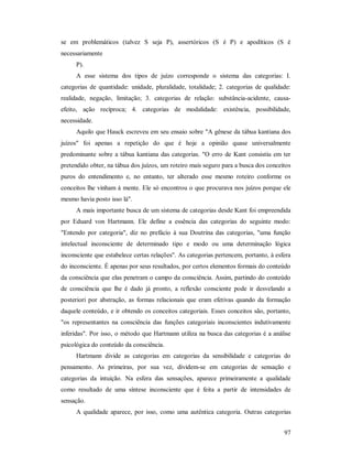 97
se em problemáticos (talvez S seja P), assertóricos (S é P) e apodíticos (S é
necessariamente
P).
A esse sistema dos tipos de juízo corresponde o sistema das categorias: I.
categorias de quantidade: unidade, pluralidade, totalidade; 2. categorias de qualidade:
realidade, negação, limitação; 3. categorias de relação: substância-acidente, causa-
efeito, ação recíproca; 4. categorias de modalidade: existência, possibilidade,
necessidade.
Aquilo que Hauck escreveu em seu ensaio sobre "A gênese da tábua kantiana dos
juízos" foi apenas a repetição do que é hoje a opinião quase universalmente
predominante sobre a tábua kantiana das categorias. "O erro de Kant consistiu em ter
pretendido obter, na tábua dos juízos, um roteiro mais seguro para a busca dos conceitos
puros do entendimento e, no entanto, ter alterado esse mesmo roteiro conforme os
conceitos lhe vinham à mente. Ele só encontrou o que procurava nos juízos porque ele
mesmo havia posto isso lá".
A mais importante busca de um sistema de categorias desde Kant foi empreendida
por Eduard von Hartmann. Ele define a essência das categorias do seguinte modo:
"Entendo por categoria", diz no prefácio à sua Doutrina das categorias, "uma função
intelectual inconsciente de determinado tipo e modo ou uma determinação lógica
inconsciente que estabelece certas relações". As categorias pertencem, portanto, à esfera
do inconsciente. É apenas por seus resultados, por certos elementos formais do conteúdo
da consciência que elas penetram o campo da consciência. Assim, partindo do conteúdo
de consciência que lhe é dado já pronto, a reflexão consciente pode ir desvelando a
posteriori por abstração, as formas relacionais que eram efetivas quando da formação
daquele conteúdo, e ir obtendo os conceitos categoriais. Esses conceitos são, portanto,
"os representantes na consciência das funções categoriais inconscientes indutivamente
inferidas". Por isso, o método que Hartmann utiliza na busca das categorias é a análise
psicológica do conteúdo da consciência.
Hartmann divide as categorias em categorias da sensibilidade e categorias do
pensamento. As primeiras, por sua vez, dividem-se em categorias de sensação e
categorias da intuição. Na esfera das sensações, aparece primeiramente a qualidade
como resultado de uma síntese inconsciente que é feita a partir de intensidades de
sensação.
A qualidade aparece, por isso, como uma autêntica categoria. Outras categorias
 