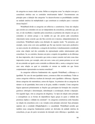 99
de categorias no ensaio citado acima. Define as categorias como "as relações com que a
consciência sintética une os conteúdos intuitivamente dados". Encontraremos um
princípio para a dedução das categorias "se desenvolvermos as possibilidades contidas
na unidade sintética da multiplicidade e que constituem as condições para o exercício
dessas funções".
Windelband divide as categorias em reflexivas e constitutivas. Estas são relações
que convêm aos conteúdos em seu ser independente da consciência, conteúdos que, por
isso, só são recolhidos e repetidos pela consciência; as primeiras são relações em que os
conteúdos só entram porque e na medida em que são postos pela consciência
relacionante numa conexão que não lhes convém em si mesmos, independentemente da
consciência. Windelband explica essa distinção do seguinte modo: "Se pensamos, por
exemplo, numa coisa com uma qualidade que lhe seja inerente (num juízo predicativo
ou num conceito de substância), a categoria da inerência é simultaneamente considerada
como uma relação real dos conteúdos da representação unidos sinteticamente pela
consciência. Se, ao contrário, fazemos um juízo a respeito da igualdade ou da diferença
de duas impressões, não é necessário que exista a menor conexão real entre essas duas
impressões (como, por exemplo, entre um som e uma cor); jamais pertence ao ser real
de um conteúdo ser igual a outro conteúdo ou diferente dele e, assim, a categoria é nesse
caso uma relação na qual os conteúdos só entram na medida em que forem
conjuntamente representados na mesma consciência".
As categorias reflexivas fundamentais são, segundo Windelband, a diferença e a
igualdade. No caso de uma igualdade menor, costuma-se falar em semelhança. Todas as
outras categorias reflexivas resultam da interação entre igualdade e diferença. Algumas
dessas categorias são matemáticas, outras são lógicas. As primeiras são as categorias de
número ou de quantidade, bem como as de grau, medida e tamanho. Como categorias
lógicas aparecem primeiramente as funções que participam da formação dos conceitos
genéricos: abstração e determinação, subordinação e coordenação, divisão e disjunção.
Em segundo lugar, vêm as categorias da silogística, "os tipos de relação entre princípio
e conseqüência ou as formas de dependência lógica graças às quais a validade das
premissas implica a validade da conclusão". As categorias constitutivas estão baseadas
na relação da consciência com o ser, tomada como princípio universal. Suas principais
espécies são a coisidade [Dinghaftigkeit] e a causalidade. Windelband acredita que
também essas categorias fundamentais podem ser derivadas da unidade sintética da
consciência, já que ele parte novamente da interação entre diferença e igualdade, mas
 