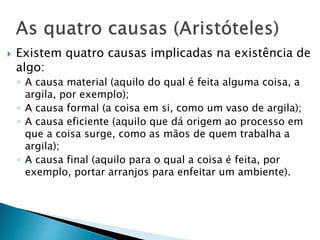  Existem quatro causas implicadas na existência de
algo:
◦ A causa material (aquilo do qual é feita alguma coisa, a
argila, por exemplo);
◦ A causa formal (a coisa em si, como um vaso de argila);
◦ A causa eficiente (aquilo que dá origem ao processo em
que a coisa surge, como as mãos de quem trabalha a
argila);
◦ A causa final (aquilo para o qual a coisa é feita, por
exemplo, portar arranjos para enfeitar um ambiente).
 