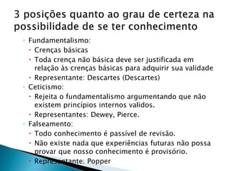 ◦ Fundamentalismo:
 Crenças básicas
 Toda crença não básica deve ser justificada em
relação às crenças básicas para adquirir sua validade
 Representante: Descartes (Descartes)
◦ Ceticismo:
 Rejeita o fundamentalismo argumentando que não
existem princípios internos validos.
 Representantes: Dewey, Pierce.
◦ Falseamento:
 Todo conhecimento é passível de revisão.
 Não existe nada que experiências futuras não possa
provar que nosso conhecimento é provisório.
 Representante: Popper
 