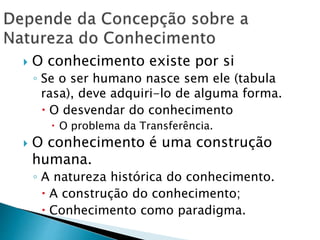  O conhecimento existe por si
◦ Se o ser humano nasce sem ele (tabula
rasa), deve adquiri-lo de alguma forma.
 O desvendar do conhecimento
 O problema da Transferência.
 O conhecimento é uma construção
humana.
◦ A natureza histórica do conhecimento.
 A construção do conhecimento;
 Conhecimento como paradigma.
 