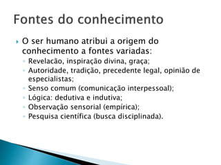  O ser humano atribui a origem do
conhecimento a fontes variadas:
◦ Revelacão, inspiração divina, graça;
◦ Autoridade, tradição, precedente legal, opinião de
especialistas;
◦ Senso comum (comunicação interpessoal);
◦ Lógica: dedutiva e indutiva;
◦ Observação sensorial (empírica);
◦ Pesquisa científica (busca disciplinada).
 