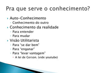  Auto-Conhecimento
◦ Conhecimento do outro
 Conhecimento da realidade
◦ Para entender
◦ Para mudar
 Visão Utilitarista
◦ Para “se dar bem”
◦ Para “enganar”
◦ Para “levar vantagem”
 A lei de Gerson. (vide youtube)
 