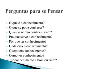  O que é o conhecimento?
 O que se pode conhecer?
 Quando se tem conhecimento?
 Pra que serve o conhecimento?
 Por que ter conhecimento?
 Onde está o conhecimento?
 Quem tem conhecimento?
 Como ter conhecimento?
 Ter conhecimento é bom ou ruim?
 
