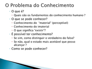◦ O que é?
 Quais são os fundamentos do conhecimento humano ?
◦ O que se pode conhecer?
 Conhecimento do “material” (perceptível)
 Conhecimento do imaterial
 O que significa “existir”?
◦ É possível ter conhecimento?
 Se sim, como distinguir o verdadeiro do falso?
 Se não, qual o estado mais aceitável que posso
alcançar ?
◦ Como se pode conhecer?
 