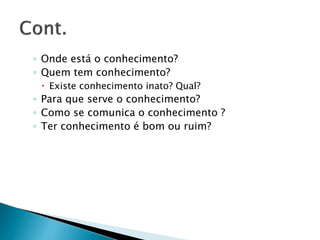 ◦ Onde está o conhecimento?
◦ Quem tem conhecimento?
 Existe conhecimento inato? Qual?
◦ Para que serve o conhecimento?
◦ Como se comunica o conhecimento ?
◦ Ter conhecimento é bom ou ruim?
 