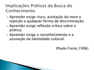 Alcançável ou não, a verdade é um valor. O crivo da lógica tem força normativa para quem almeja o saber.Aprender exige rigorosidade metódica;Aprender exige pesquisa;Aprender exige respeito aos saberes dos educandos;Aprender exige criticidade;Aprender exige estética e ética;Aprender exige a corporeificação das palavras pelo exemplo;Implicações Práticas da Busca do Conhecimento