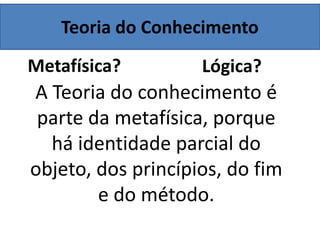 Teoria do Conhecimento
Metafísica? Lógica?
A Teoria do conhecimento é
parte da metafísica, porque
há identidade parcial do
objeto, dos princípios, do fim
e do método.
 