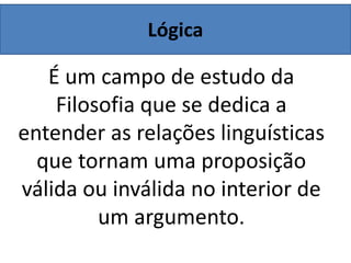 Lógica
É um campo de estudo da
Filosofia que se dedica a
entender as relações linguísticas
que tornam uma proposição
válida ou inválida no interior de
um argumento.
 