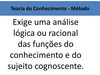 Teoria do Conhecimento - Método
Exige uma análise
lógica ou racional
das funções do
conhecimento e do
sujeito cognoscente.
 