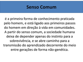 Senso Comum
é a primeira forma de conhecimento praticada
pelo homem, e está ligado aos primeiros passos
do homem em direção à vida em comunidades.
A partir do senso comum, a sociedade humana
deixa de depender apenas do instinto para a
sobrevivência, e se abre caminho para a
transmissão do aprendizado decorrente do meio
entre gerações de forma não-genética.
 