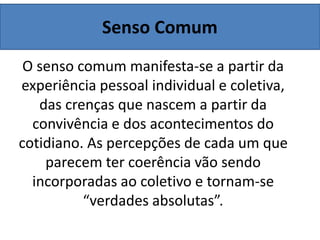 Senso Comum
O senso comum manifesta-se a partir da
experiência pessoal individual e coletiva,
das crenças que nascem a partir da
convivência e dos acontecimentos do
cotidiano. As percepções de cada um que
parecem ter coerência vão sendo
incorporadas ao coletivo e tornam-se
“verdades absolutas”.
 