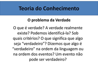 Teoria do Conhecimento
O problema da Verdade
O que é verdade? A verdade realmente
existe? Podemos identificá-la? Sob
quais critérios? O que significa que algo
seja “verdadeiro”? Dizemos que algo é
“verdadeiro” na ordem da linguagem ou
na ordem dos eventos? Um evento não
pode ser verdadeiro?
 