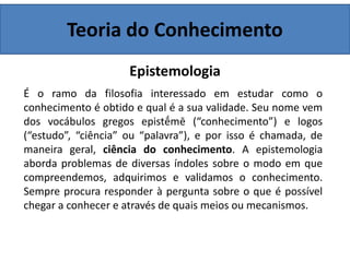 Teoria do Conhecimento
Epistemologia
É o ramo da filosofia interessado em estudar como o
conhecimento é obtido e qual é a sua validade. Seu nome vem
dos vocábulos gregos epistḗmē (“conhecimento”) e logos
(“estudo”, “ciência” ou “palavra”), e por isso é chamada, de
maneira geral, ciência do conhecimento. A epistemologia
aborda problemas de diversas índoles sobre o modo em que
compreendemos, adquirimos e validamos o conhecimento.
Sempre procura responder à pergunta sobre o que é possível
chegar a conhecer e através de quais meios ou mecanismos.
 