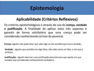 Epistemologia
Aplicabilidade (Critérios Reflexivos)
Os critérios epistemológicos é através do uso da crença, verdade
e justificação. A finalidade de aplicar estes três aspectos é
garantir de forma satisfatória que uma crença pode ser
considerada conhecimento (crivos da peneira).
Crença: alguém não pode dizer que sabe algo se não acredita que isso é verdade.
Verdade: alguém que acredita em algo falso, não sabe como um fato, e sim que é
errôneo.
Justificação: alguém deve ter uma justificação plausível para que aquilo em que
acredita seja considerado conhecimento verdadeiro.
 