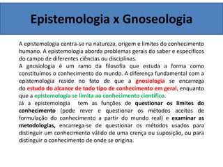 Epistemologia x Gnoseologia
A epistemologia centra-se na natureza, origem e limites do conhecimento
humano. A epistemologia aborda problemas gerais do saber e específicos
do campo de diferentes ciências ou disciplinas.
A gnosiologia é um ramo da filosofia que estuda a forma como
constituímos o conhecimento do mundo. A diferença fundamental com a
epistemologia reside no fato de que a gnosiologia se encarrega
do estudo do alcance de todo tipo de conhecimento em geral, enquanto
que a epistemologia se limita ao conhecimento científico.
Já a epistemologia tem as funções de questionar os limites do
conhecimento (pode rever e questionar os métodos aceitos de
formulação do conhecimento a partir do mundo real) e examinar as
metodologias, encarrega-se de questionar os métodos usados para
distinguir um conhecimento válido de uma crença ou suposição, ou para
distinguir o conhecimento de onde se origina.
 