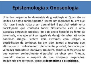 Epistemologia x Gnoseologia
Uma das perguntas fundamentais da gnosiologia é: Quais são os
limites do nosso conhecimento? Haverá um momento tal em que
não haverá mais nada a ser aprendido? É possível existir uma
enciclopédia que contenha tudo? Obviamente esta é uma
daquelas perguntas utópicas, do tipo pedra filosofal ou fonte da
juventude, mas que está carregada de desejo de saber até onde
podemos chegar. Existem dois extremos com relação à
possibilidade de conhecer. De um lado, temos a resposta que
afirma ser o conhecimento plenamente possível, formado por
verdades absolutas e imutáveis. Do outro, temos a consciência de
que nenhum conhecimento é possível de obter com firmeza,
havendo sempre a suspeita de que estejamos enganados.
Traduzindo em correntes, temos o dogmatismo e o ceticismo.
 