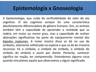 Epistemologia x Gnoseologia
A Epistemologia, que cuida da verificabilidade do valor do ato
cognitivo. O ato cognitivo sempre foi uma característica
absolutamente diferenciadora do gênero humano. Sim, os animais
também têm a capacidade de apreender a realidade que os
rodeia, em maior ou menor grau, mas a capacidade de realizar
abstrações significativas faz parte do equipamento mental dos
bípedes implumes. A maior mostra disso se dá no uso de
símbolos, altamente sofisticado na espécie e que se dá de maneira
recursiva: há o símbolo, o símbolo do símbolo, o símbolo do
símbolo do símbolo e assim por diante. Portanto, conhecer
significa ter noção, ter compreensão. Entendemos alguma coisa
quando vinculamos aquilo que observamos a algum significado.
 