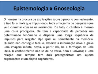 Epistemologia x Gnoseologia
O homem na procura de explicações sobre o próprio conhecimento,
e isso foi a mola que impulsionou toda uma gama de pesquisas que
veio culminar com as neurociências. De fato, o cérebro é mesmo
uma coisa prodigiosa. Ele tem a capacidade de perceber um
determinado fenômeno e disparar uma longa sequência de
impulsos para resgatar algo igual ou semelhante na memória.
Quando não consegue fazê-lo, absorve a informação nova e grava
uma imagem mental desta, a partir daí, há a formação de uma
ideia. O conhecimento não se dá no vazio, nem é unívoco; é uma
relação que sempre tem dois protagonistas: um sujeito
cognoscente e um objeto cognoscível.
 