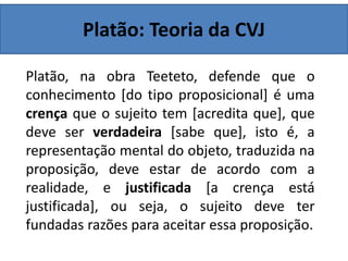 Platão: Teoria da CVJ
Platão, na obra Teeteto, defende que o
conhecimento [do tipo proposicional] é uma
crença que o sujeito tem [acredita que], que
deve ser verdadeira [sabe que], isto é, a
representação mental do objeto, traduzida na
proposição, deve estar de acordo com a
realidade, e justificada [a crença está
justificada], ou seja, o sujeito deve ter
fundadas razões para aceitar essa proposição.
 
