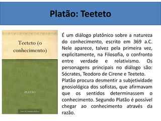 Platão: Teeteto
É um diálogo platônico sobre a natureza
do conhecimento, escrito em 369 a.C.
Nele aparece, talvez pela primeira vez,
explicitamente, na Filosofia, o confronto
entre verdade e relativismo. Os
personagens principais no diálogo são:
Sócrates, Teodoro de Cirene e Teeteto.
Platão procura desmentir a subjetividade
gnosiológica dos sofistas, que afirmavam
que os sentidos determinassem o
conhecimento. Segundo Platão é possível
chegar ao conhecimento através da
razão.
 